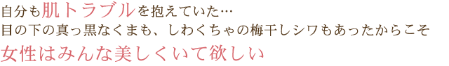 自分も肌トラブルを抱えていた…目の下の真っ黒なくまも、しわくちゃの梅干しシワもあったからこそ 女性はみんな美しくいて欲しい