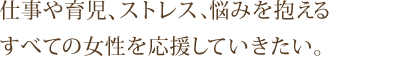 仕事や育児、ストレス等お悩みを抱えている、 すべての女性を応援していきたい。
